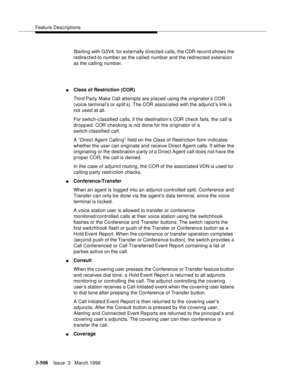 Page 652Feature Descriptions
3-508Issue  3   March 1996 
Starting with G3V4, for externally directed calls, the CDR record shows the 
redirected-to numb er as the called number and the redirected extension 
as the calling number.
nClass of Restriction (COR)
Third Party Make Call attempts are placed using the originator’s COR 
(voice terminal’s or split’s). The COR associated with the adjunct’s link is 
not used at all.
For switch-c lassified calls, if the destination’s COR check fails, the call is 
dropped. COR...