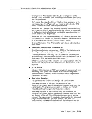 Page 653CallVisor Adjunct/Switch Ap plications Interface (ASAI)
Issue  3   March 1996
3-509
Coverage timer. When a call is redirected, the coverage time for the 
principal’s party is restarte d. Thus, a call may go to coverage (principal’s) 
after being redirected.
Don’t Answer Coverage (DAC) timer. If the DAC timer is assigned to the 
agent receiving a Direct Agent call, and the call is redirected, the DAC 
timer is cancelled. It is reset to the original value later.
Redirection and Coverage Calls. If a call is...
