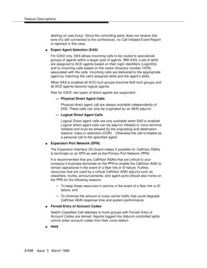 Page 654Feature Descriptions
3-510Issue  3   March 1996 
alerting (or was busy). Since the controlling party does not receive dial 
tone (it’s still connected to the conference), no Call Initiated Event Re port 
is reported in this case.
nExpert Agent Selection (EAS)
For G3V2 only, EAS allows incoming calls to be routed to specialized 
groups of agents within a larg er pool of agents. With EAS, a set of skills 
are assigned to ACD agents based on their login identifiers (LoginIDs) 
and to incoming calls based on...