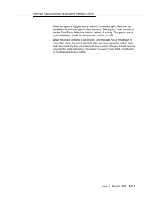 Page 655CallVisor Adjunct/Switch Ap plications Interface (ASAI)
Issue  3   March 1996
3-511
When an agent is logged into an adjunct-controlled split, Hold can be 
invoked only from the agent’s data terminal. The adjunct must b e able to 
invoke Third Party Selective Hold on behalf of a party. This party cannot 
be an attendant, trunk, announcement, vector, or split.
When the voice terminal is not locked, and the user has a monitored or 
controlled call at the voice terminal, the user may place the call on hold...