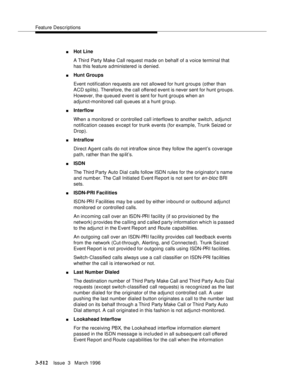 Page 656Feature Descriptions
3-512Issue  3   March 1996 
nHot Line
A Third Party Make Call request made on behalf of a voice terminal that 
has this feature a dministered is denied.
nHunt Groups
Event notification requests are not allowed for hunt g roups (other than 
ACD splits). Therefore, the call offered event is never sent for hunt g roups. 
However, the queued event is sent for hunt groups when an 
adjunct-monitored call queues at a hunt group.
nInterflow
When a monitored or controlled call interflows to...