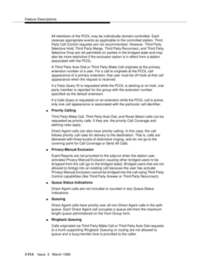 Page 658Feature Descriptions
3-514Issue  3   March 1996 
All memb ers of the PCOL may be individually domain-controlled. Each 
receives appropriate events as applicable to the controlled station. Third 
Party Call Control requests are not recommended. However, Third Party 
Selective Hold, Third Party Merge, Third Party Reconnect, and Third Party 
Selective Drop are not permitted on parties in the bridged state and may 
also be more restrictive if the exclusion option is in effect from a station 
associated with...