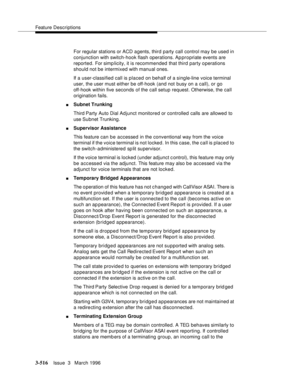 Page 660Feature Descriptions
3-516Issue  3   March 1996 
For regular stations or ACD agents, third party call control may be used in 
conjunction with switch-hook flash operations. Appropriate events are 
reported. For simplicity, it is recommended that third party operations 
should not be intermixed with manual ones.
If a user-classified call is placed on behalf of a single-line voice terminal 
user, the user must either be off-hook (and not busy on a call), or go 
off-hook within five seconds of the call...