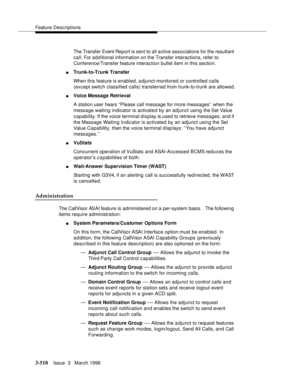 Page 662Feature Descriptions
3-518Issue  3   March 1996 
The Transfer Event Report is sent to all active associations for the resultant 
call. For ad d itional information on the Transfer interactions, refer to 
Conference/Transfer feature interaction bullet item in this section.
nTrunk-to-Trunk Transfer
When this feature is enabled, adjunct-monitored or controlled calls 
(except switch classified calls) transferred from trunk-to-trunk are allowed.
nVoice Message Retrieval
A station user hears ‘‘Please call...