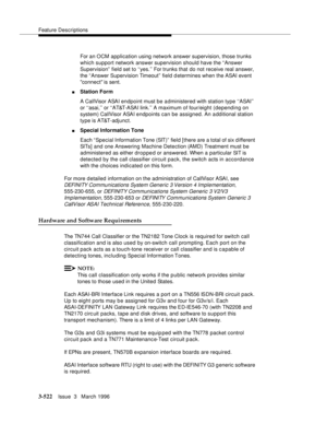 Page 666Feature Descriptions
3-522Issue  3   March 1996 
For an OCM application using network answer supervision, those trunks 
which support network answer supervision should have the “Answer 
Supervision”  field set to ‘‘yes.’’ For trunks that do not receive real answer, 
the “ Answer Supervision Timeout”  field determines when the ASAI event 
connect is sent.
nStation Form
A CallVisor ASAI endpoint must be a dministered with station type ‘‘ASAI’’ 
or ‘‘asai,’’ or ‘‘AT&T-ASAI link.’’ A maximum of four/eight...