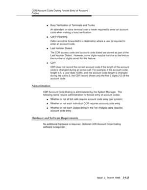 Page 669CDR Account Code Dialing Forced  Entry of A ccount 
Codes
Issue  3   March 1996
3-525
nBusy Verification of Terminals and Trunks
An attendant or voice terminal user is never required to enter an account 
code when making a busy verification.
nCall Forwarding 
Calls cannot be forwarded to a destination where a user is required to 
enter an account code.
nLast Numb er Diale d
The CDR access code and account c o de dialed are stored as part of the 
Last Number Dialed.  However, some  digits may b e lost d...