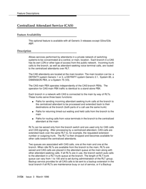 Page 670Feature Descriptions
3-526Issue  3   March 1996 
Centralized Attendant Service (CAS)
Feature Availability
This optional feature is available with all Generic 3 releases except G3vs/G3s 
ABP. 
Description
Allows services performe d by attendants in a private network of switching 
systems to be concentrated at a c entral, or main, location.  Each branch in a CAS 
has its own LDN or other type of access from the public network.  Incoming trunk 
calls to the branch, as well as attendant-seeking voice...