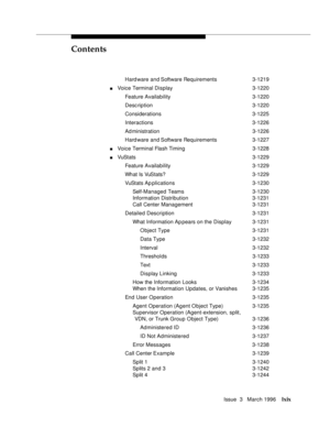 Page 68Contents
Issue  3   March 1996lxix
Hard ware and Software Requirements 3-1219
nVoice Terminal Display3-1220
Feature Availability3-1220
Desc ription 3-1220
Considerations 3-1225
Interactions 3-1226
Ad ministration 3-1226
Hard ware and Software Requirements 3-1227
nVoice Terminal Flash Timing 3-1228
nVuStats 3-1229
Feature Availability3-1229
What Is VuStats? 3-1229
VuStats Ap plications3-1230
Self-Managed Teams3-1230
Information Distribution 3-1231
Call Center Management3-1231
Detailed Description3-1231...