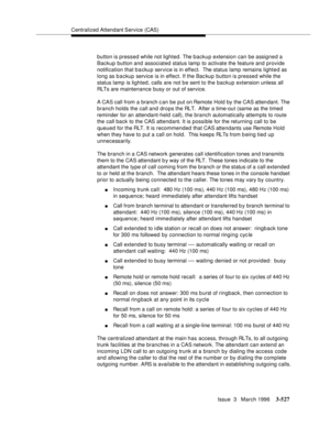 Page 671Centralized Attendant Service (CAS)
Issue  3   March 1996
3-527
button is pressed while not lighted. The backup extension can be assigned a 
Backup button and associated status lamp to activate the feature and provide 
notification that b a cku p service is in effect.  The status lamp remains lighted as 
long as backup service is in effect. If the Backup button is pressed while the 
status lamp is lighted, calls are not b e sent to the backup extension unless all 
RLTs are maintenance busy or out of...