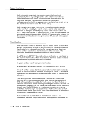 Page 672Feature Descriptions
3-528Issue  3   March 1996 
Calls extended to busy single-line voice terminals at the branch wait 
automatically. When  any  waiting  extended call is not answered within an 
administered interval, the branch switch attempts to return the call to the 
centralized attendant. The Call Waiting feature does not a pply to 
multiappearance terminal; if no a p pearances are available, busy tone is sent to 
the attendant, who tells the caller that the line is busy.
Calls from voice terminals...