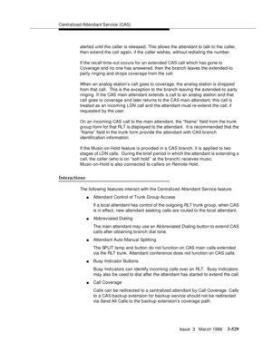 Page 673Centralized Attendant Service (CAS)
Issue  3   March 1996
3-529
alerted until the caller is released. This allows the attendant to talk to the caller, 
then extend the call again, if the caller wishes, without redialing the number.
If the recall time-out occurs for an extended CAS call which has gone to 
Coverage and no one has answered, then the branch leaves the extended-to 
party ringing and drops coverage from the call.
When an analog station’s call goes to coverage, the analog station is d ropped...