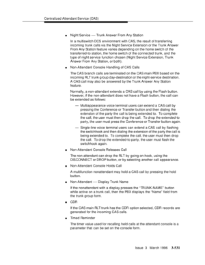 Page 675Centralized Attendant Service (CAS)
Issue  3   March 1996
3-531
nNight Service — Trunk Answer From Any Station
In a multiswitch DCS environment with CAS, the result of transferring 
incoming trunk calls via the Night Service Extension or the Trunk Answer 
From Any Station feature varies depending on the home switch of the 
transferred-to station, the home switch of the connected trunk, and the 
type of night service function chosen (Night Service Extension, Trunk 
Answer From Any Station, or b oth)....