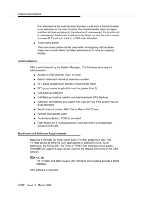 Page 676Feature Descriptions
3-532Issue  3   March 1996 
If an attendant at the main location transfers a call from a branch location 
to an extension at the main location, the timed reminder does not apply 
and the call does not return to the attendant if unanswered. If a b ranch call 
is unanswered, the branch timed reminder times out and the call is routed 
to a new RLT trunk and back to a CAS main attendant.
nTrunk-Name Button
The trunk-name b utton can be used when an outgoing call has been 
made over a...