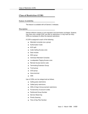 Page 677Class of Restriction (COR)
Issue  3   March 1996
3-533
Class of Restriction (COR)
Feature Availability
This feature is available with all Generic 3 releases.
Description
Defines d ifferent classes of call origination and termination privileges. Systems 
may have only a single COR, one with no restrictions, or may have as many 
CORs as necessary to effect the desired restrictions.
A COR is assigned to each of the following:
nAttendant consoles (as a group)
nAuthorization Cod e
nACD split
nCode Calling...