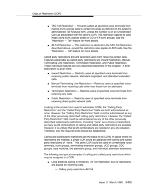 Page 679Class of Restriction (COR)
Issue  3   March 1996
3-535
nTAC-Toll Restriction — Prevents callers at specified voice terminals from 
making trunk access calls to certain toll areas as defined on the system’s 
administered Toll  Analysis form, unless the numb er is on an Unrestricte d 
Call List associated with the caller’s COR. This restriction applies to calls 
made using trunk access codes of CO or FX trunk groups. See the 
Restriction — Toll feature for more details.
nAll-Toll Restriction — This...