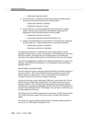 Page 680Feature Descriptions
3-536Issue  3   March 1996 
— Called party restriction=None
nA voice terminal in a storeroom should not be used for outside calling. 
Also, all incoming calls should be from internal callers.
— Calling party restriction=Outward
— Called party restriction=Inward
nA voice terminal in a certain department cannot be use d for outside 
calling. Incoming calls must be from the attendant (assuming that 
d e partment cannot be dialed directly from the outside).
— Calling party...