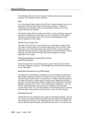 Page 682Feature Descriptions
3-538Issue  3   March 1996 
For intraflowed calls from one hunt group to another to be given p riority queuing 
treatment, ACD software must b e activate d.
DAC
The “Direct Agent Calling” field on the COR form indicates whether the user can 
originate and receive Direct Ag ent calls through an adjunct.  If either the 
originating or the d estination party of a Direct Ag ent call does not have the 
proper COR, the call is denied.
Direct Agent Calling allows an adjunct to transfer a...