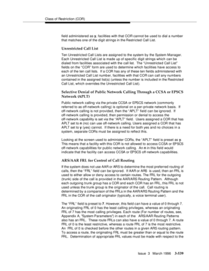 Page 683Class of Restriction (COR)
Issue  3   March 1996
3-539
field administered as y, facilities with that COR cannot be used to dial a number 
that matches one of the digit strings in the Restricted Call List.
Unrestricted Call List
Ten Unrestricted Call Lists are assigned to the system by the System Manager. 
Each Unrestricted Call List is made up of specific digit strings which can be 
dialed from facilities associated with the call list.  The “ Unrestricte d Call List”  
fields on the “COR” form are used...