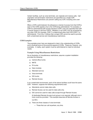 Page 685Class of Restriction (COR)
Issue  3   March 1996
3-541
Certain facilities, such as voice terminals, can originate and receive calls.  Call 
origination and termination restrictions are specified via a single COR.  
Misc ellaneous Restrictions can prevent calling any COR, including one’s own 
COR. 
When a COR is administered, the allowance or denial of access from that COR to 
each of the CORs applies only to the COR b eing administered. For example, if 
COR 6 is administered with access denied to COR 3,...