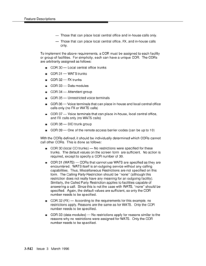 Page 686Feature Descriptions
3-542Issue  3   March 1996 
— Those that can place local central office and in-house calls only.
— Those that can place local central office, FX, and in-house calls 
only.
To implement the a bove requirements, a COR must be assigned to each facility 
or group of facilities.  For simplicity, each can have a unique COR.  The CORs 
are arb itrarily assigned as follows:
nCOR 30 — Local central office trunks
nCOR 31 — WATS trunks
nCOR 32 — FX trunks
nCOR 33 — Data modules
nCOR 34 —...
