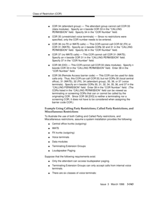 Page 687Class of Restriction (COR)
Issue  3   March 1996
3-543
nCOR 34 (attendant group) — The attendant group cannot call COR 33 
(data modules).  Specify an n beside COR 33 in the “CALLING 
PERMISSION” field.  Specify 34 in the “COR Number” field.
nCOR 35 (unrestricted voice terminals) — Since no restrictions were 
specified, only the COR number needs to be entered.
nCOR 36 (no FX or WATS calls) — This COR cannot call COR 32 (FX) or 
COR 31 (WATS).  Sp e cify an n beside CORs 32 and 31 in the “ CALLING...