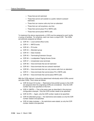 Page 688Feature Descriptions
3-544Issue  3   March 1996 
— Those that are toll restricted
— Those that cannot call outside to a public network (outward 
restricted)
— Those that can receive calls only from an attendant
— Those that can call anywhere, any time
— Those that cannot place FX or WATS calls
— Those that cannot place WATS calls
To implement the a bove requirements, a COR must be assigned to each facility 
or group of facilities.  For simplicity, each can have a unique COR.  The CORs 
are arb itrarily...