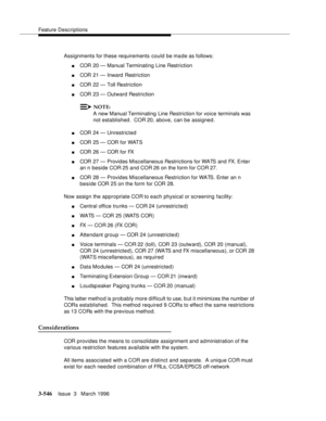 Page 690Feature Descriptions
3-546Issue  3   March 1996 
Assignments for these requirements could be made as follows:
nCOR 20 — Manual Terminating Line Restriction
nCOR 21 — Inward  Restriction
nCOR 22 — Toll Restriction
nCOR 23 — Outward Restriction
NOTE:
A new Manual Terminating Line Restriction for voice terminals was 
not established.  COR 20, above, can be assigned.
nCOR 24 — Unrestricted
nCOR 25 — COR for WATS
nCOR 26 — COR for FX
nCOR 27 — Provides Miscellaneous Restrictions for WATS and FX. Enter 
an n...