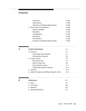 Page 70Contents
Issue  3   March 1996lxxi
Interactions 3-1262
Ad ministration 3-1263
Hard ware and Software Requirements 3-1263
nWorld Class Tone Generation 3-1264
Feature Availability3-1264
Desc ription 3-1264
Considerations 3-1264
Interactions 3-1264
Ad ministration 3-1264
Hard ware and Software Requirements 3-1264
A System Parameters A-1
nOverview A-1
Ad ministration Not Re quired A-1
Ad ministration Required A-2
nFeature Access A-7
Dial Access Only A-7
Button Access Only A-9
Dial and Button Access A-11...