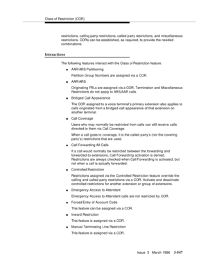 Page 691Class of Restriction (COR)
Issue  3   March 1996
3-547
restrictions, calling party restrictions, called p arty restrictions, and miscellaneous 
restrictions. CORs can be established, as required, to provide the needed 
combinations.
Interactions
The following features interact with the Class of Restriction feature.
nAAR/ARS Partitioning
Partition Group Numbers are assigned via a COR.
nAAR/ARS
Originating FRLs are assigned via a COR. Termination and Misc ellaneous 
Restrictions do not a p ply to ARS/AAR...