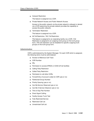 Page 693Class of Restriction (COR)
Issue  3   March 1996
3-549
nOutward Restriction
This feature is assigned via a COR.
nPrivate Network Access and Public Network Access
Access to the public network via the private network is allowed or denied 
via a COR (assuming the private network provides the capability to 
access the public network).
nTermination Restriction
This feature is assigned via a COR.
nAll-Toll Restriction, TAC-Toll Restriction
This feature is assigned to an originating facility via a COR. (Toll...