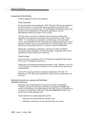 Page 694Feature Descriptions
3-550Issue  3   March 1996 
Assignment of Restrictions
A COR is assigned to each of the following:
Voice Terminals
All voice terminals must b e assigned a COR. The same COR may b e assigned to 
all voice terminals or a unique COR may be assigned to a particular voice 
terminal or group of voice terminals. This COR a pplies individually to each voice 
terminal and is independent of all other COR a p plications, such as 
Misc ellaneous Restriction groups or UCD  groups.
The main items...