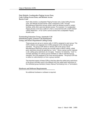 Page 695Class of Restriction (COR)
Issue  3   March 1996
3-551
Data Module, Loudspeaker Paging Access Zone,
Code Calling Access Zone, and Remote Access
Barrier Code
Each data module, Loudspeaker Paging Access zone, Code Calling Access 
zone, and Remote Access barrier code is assigned a COR. Through 
Misc ellaneous Restriction groups certain users are allowed access to certain 
facilities, while other users are denied access. For example, if a Loudspeaker 
Paging Access zone has a COR of 3, then a voice terminal...