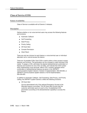 Page 696Feature Descriptions
3-552Issue  3   March 1996 
Class of Service (COS)
Feature Availability
Class of Service is available with all Generic 3 releases.
Description
Defines whether or not voice terminal users may access the following features 
and functions:
nAutomatic Callback
nCall Forwarding 
nData Privacy
nPriority Calling
nOff-Hook Alert 
nConsole Permission 
nClient Room
There are only two choices for each feature; a voice terminal user or individual 
attendant 
can or cannot access the feature....