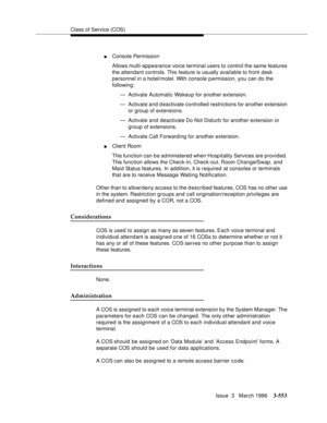 Page 697Class of Service (COS)
Issue  3   March 1996
3-553
nConsole Permission
Allows multi-appearance voice terminal users to control the same features 
the attendant controls. This feature is usually available to front desk 
personnel in a hotel/motel. With console permission, you can do the 
following:
— Activate Automatic Wakeup for another extension.
— Activate and d eactivate controlled restrictions for another extension 
or group of extensions. 
— Activate and deactivate Do Not Disturb for another...