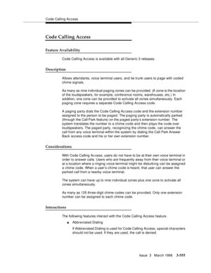 Page 699Code Calling Access
Issue  3   March 1996
3-555
Code Calling Access
Feature Availability
Code Calling Access is available with all Generic 3 releases.
Description
Allows attendants, voice terminal users, and tie trunk users to page with coded 
chime signals.
As many as nine individual p aging zones can be p rovided. (A zone is the location 
of the loudspeakers, for example, conference rooms, warehouses, etc.) In 
a d dition, one zone can be provided to activate all zones simultaneously. Each 
p a ging...