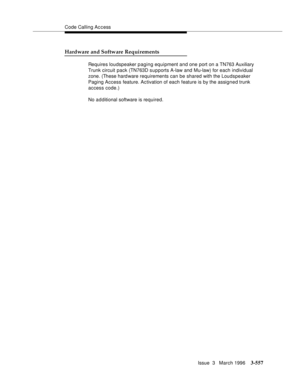 Page 701Code Calling Access
Issue  3   March 1996
3-557
Hardware and Software Requirements
Requires loudspeaker paging equipment and one port on a TN763 Auxiliary 
Trunk circuit pack (TN763D supports A-law and Mu-law) for each individual 
zone. (These hard ware requirements can be shared with the Loudspeaker 
Paging Access feature. Ac tivation of each feature is by the assigned trunk 
access code.)
No a d ditional software is required. 