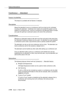 Page 702Feature Descriptions
3-558Issue  3   March 1996 
Conference — Attendant
Feature Availability
This feature is available with all Generic 3 releases.
Description
Allows the attendant to set u p a conference call for as many as six conferees, 
including the attendant.  Conferees from inside and outside the system can be 
added to a conference call. To set u p a conference, the attendant dials a number 
and uses the split key to a d d each party to the rest of the conference.
Considerations
Whenever an...