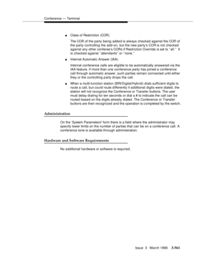 Page 705Conference — Terminal
Issue  3   March 1996
3-561
nClass of Restriction (COR)
The COR of the party being added is always checked against the COR of 
the party controlling the add-on, but the new party’s COR is not checked 
against any other conferee’s CORs if Restriction Override is set to ‘‘all.’’  It 
is checked against ‘‘attendants’’ or ‘‘none.’’
nInternal Automatic Answer (IAA)
Internal conference calls are eligible to be automatically answered via the 
IAA feature. If more than one conference party...