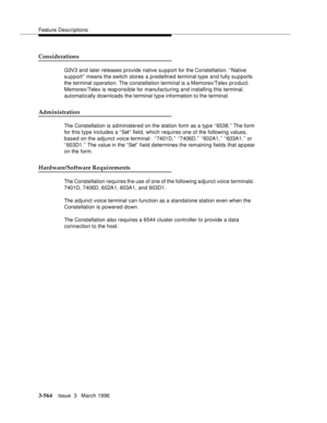 Page 708Feature Descriptions
3-564Issue  3   March 1996 
Considerations
G3V3 and later releases provide native support for the Constellation. ‘‘Native 
support’’ means the switch stores a predefined terminal type and fully supports 
the terminal operation. The constellation terminal is a Memorex/Telex product. 
Memorex/Telex is responsible for manufacturing and installing this terminal. 
automatically downloads the terminal typ e information to the terminal.
Administration
The Constellation is administered on...