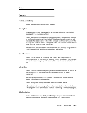 Page 709Consult
Issue  3   March 1996
3-565
Consult
Feature Availability
Consult is available with all Generic 3 releases.
Description
Allows a covering user, after answering a coverage call, to call the principal 
(called party) for p rivate consultation.
Consult is activated by first pressing the Conference or Transfer button followed 
by the Consult button to call the principal. This places the calling party on hold 
and establishes a connection between the principal and the covering user. The 
covering user...