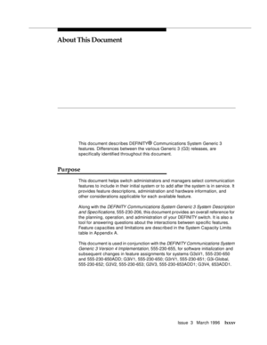 Page 72Issue  3   March 1996lxxxv 
About This Document
This document describes DEFINITY® Communications System Generic 3 
features. Differences between the various Generic 3 (G3) releases, are 
specifically identified throughout this d o cument.
Purpose
This document helps switch administrators and managers select communication 
features to include in their initial system or to add after the system is in service. It 
provides feature descriptions, administration and hardware information, and 
other...