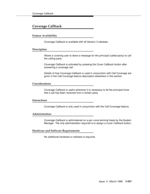 Page 711Coverage Callback
Issue  3   March 1996
3-567
Coverage Callback
Feature Availability
Coverage Callback is available with all Generic 3 releases.
Description
Allows a covering user to leave a message for the principal (called party) to call 
the calling party.
Coverage Callback is activated by pressing the Cover Callback button after 
answering a coverage call.
Details of how Coverage Callback is used in conjunction with Call Coverage are 
given in the Call Coverage feature description elsewhere in this...