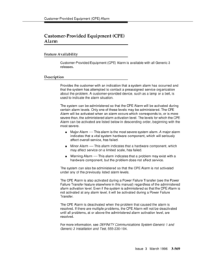 Page 713Customer-Provid e d Equip ment  (CPE) Alarm
Issue  3   March 1996
3-569
Customer-Provided Equipment (CPE) 
Alarm
Feature Availability
Customer-Provid e d Equip ment  (CPE)  Alarm  is  available with all Generic 3 
releases.
Description
Provides the customer with an indication that a system alarm has occurred and 
that the system has attempted to contact a preassigned service organization 
about the problem. A customer-provided device, such as a lamp or a bell, is 
used to indicate the alarm situation....