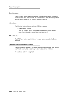 Page 714Feature Descriptions
3-570Issue  3   March 1996 
Considerations
The CPE Alarm feature lets customers use their own equipment to indicate an 
alarm condition. This indication lets the customer know when there is a problem 
with the system and when the problem has been resolved.
Interactions
The following features interact with the CPE Alarm feature.
nPower Failure Transfer
The CPE Alarm is always activated d uring a Power Failure Transfer 
regardless of the a dministered alarm activation level....