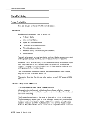 Page 716Feature Descriptions
3-572Issue  3   March 1996 
Data Call Setup
Feature Availability
Data Call Setup is available with all Generic 3 releases.
Description
Provides multi ple methods to set up a data call:
nKeyb oard dialing
nVoice terminal dialing
nHayes AT command dialing
nPermanent switched connections
nAdministered connections
nAutomatic calling unit interface (MPD and HSC)
nHotline d ialing
Typically, when a data terminal is available, keyboard dialing is more convenient 
and requires less steps;...