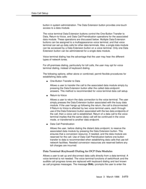 Page 717Data Call Setu p
Issue  3   March 1996
3-573
button in system administration. The Data Extension button provides one-touch 
access to a data module.
The voice terminal Data Extension  buttons control the One-Button Transfer to 
Data, Return-to-Voice, and Data Call Preindication o perations for the associated 
data module. These operations are discussed below. Multiple Data Extension 
buttons can be assigned to a multiappearance voice terminal, and that voice 
terminal can set up d ata calls for other...