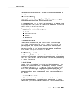 Page 719Data Call Setu p
Issue  3   March 1996
3-575
Single-line dialing is recommended if all  dialing information can be entered on 
one line.
Multiple-Line Dialing
Automatically invoked when a single line of dialing information is incomplete. 
Multiple-line dialing is only used with off-premises calling.
In multiple-line dialing, the DIAL: prompt follows on the next line when all of the 
dialing information of the previous line has been sent and dial tone has occurred; 
a d ditional dialing information is...