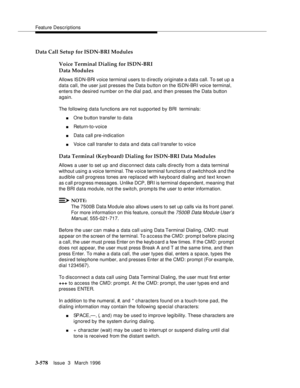 Page 722Feature Descriptions
3-578Issue  3   March 1996 
Data Call Setup for ISDN-BRI Modules
Voice Terminal Dialing for ISDN-BRI 
Data Modules
Allows ISDN-BRI voice terminal users to directly originate a d ata call. To set up a 
data call, the user just presses the Data button on the ISDN-BRI voice terminal, 
enters the desired number on the dial pad, and then presses the Data button 
again.
The following data functions are not supported by BRI  terminals:
nOne b utton transfer to data
nReturn-to-voice
nData...