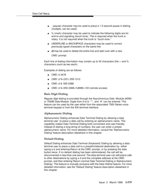 Page 723Data Call Setu p
Issue  3   March 1996
3-579
n, (pause) character may b e used to place a 1.5-second pause in dialing.  
(multiple, can be used).
n% (mark) character may be used to indicate the following digits are for 
end-to-end signaling (touch-tone). This is required when the trunk is 
rotary. It is not required when the trunk is ‘‘touch-tone.’’ 
nUNDERLINE or BACKSPACE characters may be used to correct 
previously typ ed characters on the same line.
n@ may be used to delete the entire line and start...