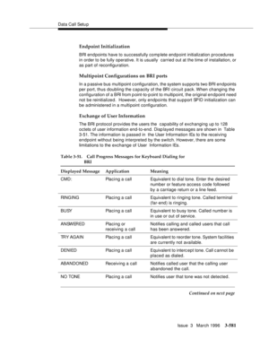 Page 725Data Call Setu p
Issue  3   March 1996
3-581
Endpoint Initialization
BRI en d points have to successfully complete end p oint initialization procedures 
in order to be fully operative. It is usually  carried out at the time of installation, or 
as part of reconfiguration.
Multipoint Configurations on BRI ports
In a p assive bus multipoint c onfiguration, the system supports two BRI endpoints 
per port, thus doubling the capacity of the BRI circuit pack. When  changing  the 
configuration of a BRI from...